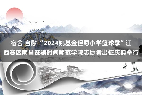 宿舍 自慰 “2024姚基金但愿小学篮球季”江西赛区南昌诳骗时间师范学院志愿者出征庆典举行