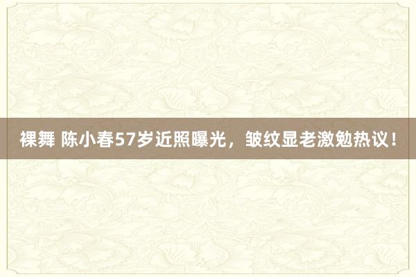 裸舞 陈小春57岁近照曝光，皱纹显老激勉热议！