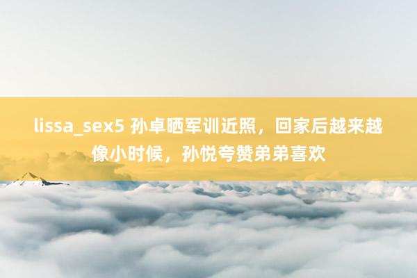 lissa_sex5 孙卓晒军训近照，回家后越来越像小时候，孙悦夸赞弟弟喜欢