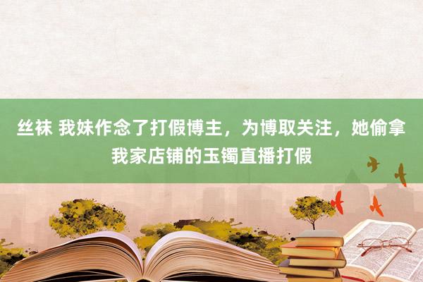 丝袜 我妹作念了打假博主，为博取关注，她偷拿我家店铺的玉镯直播打假