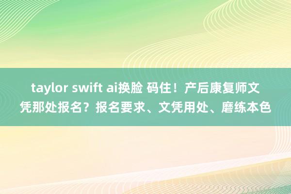 taylor swift ai换脸 码住！产后康复师文凭那处报名？报名要求、文凭用处、磨练本色