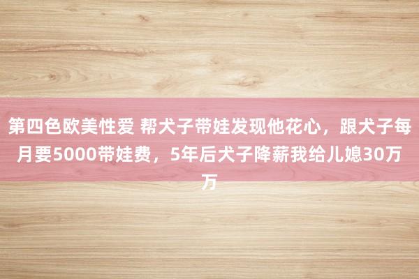 第四色欧美性爱 帮犬子带娃发现他花心，跟犬子每月要5000带娃费，5年后犬子降薪我给儿媳30万