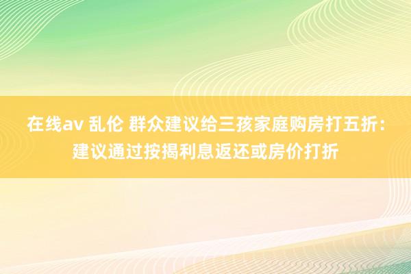 在线av 乱伦 群众建议给三孩家庭购房打五折：建议通过按揭利息返还或房价打折