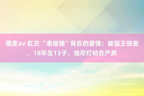 國產av 肛交 “泰姬陵”背后的爱情：被国王独宠，18年生13子，油尽灯枯在产房