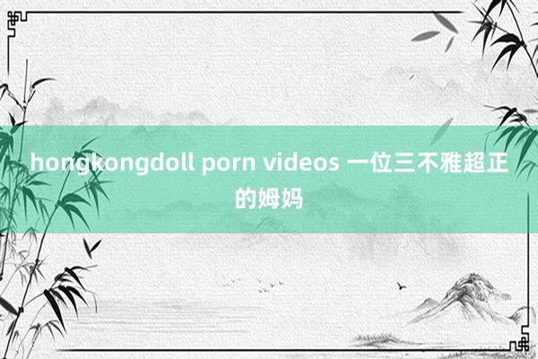 hongkongdoll porn videos 一位三不雅超正的姆妈