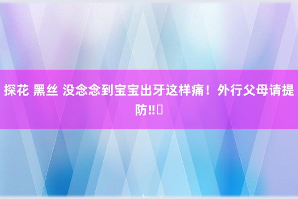 探花 黑丝 没念念到宝宝出牙这样痛！外行父母请提防‼️