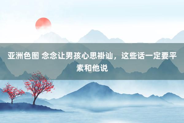 亚洲色图 念念让男孩心思褂讪，这些话一定要平素和他说