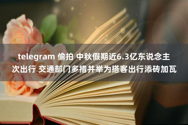 telegram 偷拍 中秋假期近6.3亿东说念主次出行 交通部门多措并举为搭客出行添砖加瓦