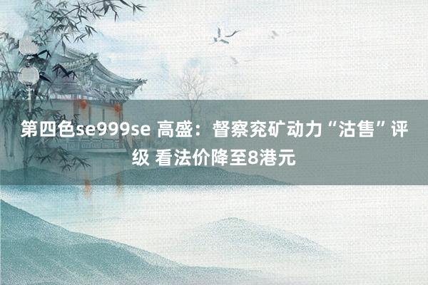 第四色se999se 高盛：督察兖矿动力“沽售”评级 看法价降至8港元