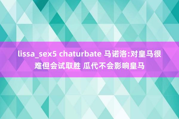 lissa_sex5 chaturbate 马诺洛:对皇马很难但会试取胜 瓜代不会影响皇马