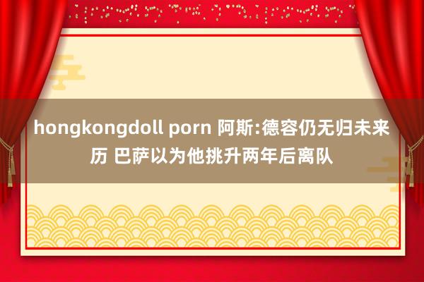 hongkongdoll porn 阿斯:德容仍无归未来历 巴萨以为他挑升两年后离队