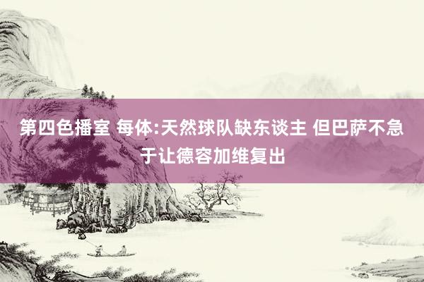 第四色播室 每体:天然球队缺东谈主 但巴萨不急于让德容加维复出