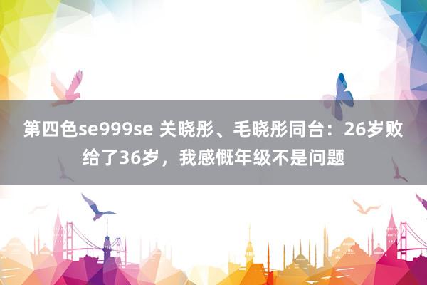 第四色se999se 关晓彤、毛晓彤同台：26岁败给了36岁，我感慨年级不是问题