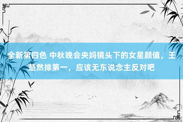 全新第四色 中秋晚会央妈镜头下的女星颜值，王楚然排第一，应该无东说念主反对吧