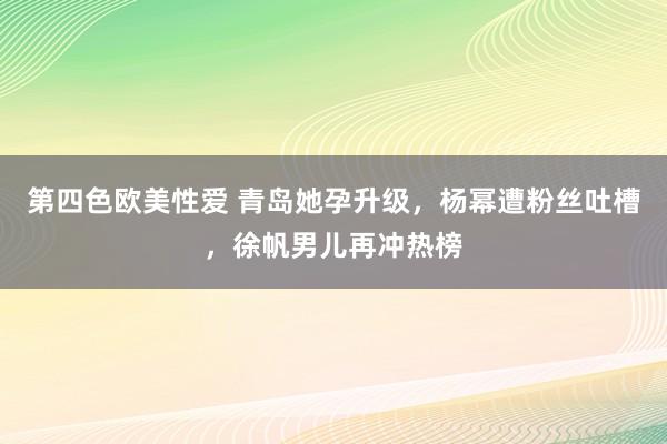 第四色欧美性爱 青岛她孕升级，杨幂遭粉丝吐槽，徐帆男儿再冲热榜