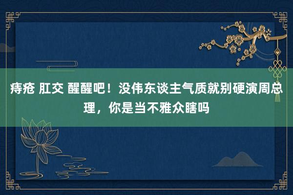 痔疮 肛交 醒醒吧！没伟东谈主气质就别硬演周总理，你是当不雅众瞎吗