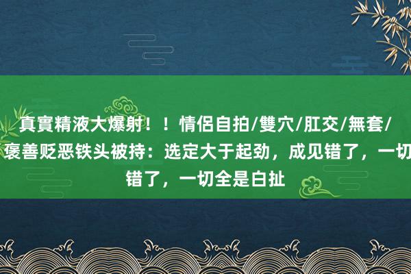 真實精液大爆射！！情侶自拍/雙穴/肛交/無套/大量噴精 褒善贬恶铁头被持：选定大于起劲，成见错了，一切全是白扯