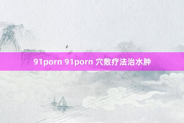 91porn 91porn 穴敷疗法治水肿