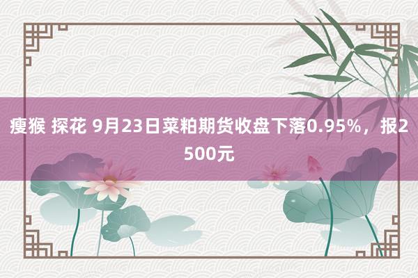 瘦猴 探花 9月23日菜粕期货收盘下落0.95%，报2500元