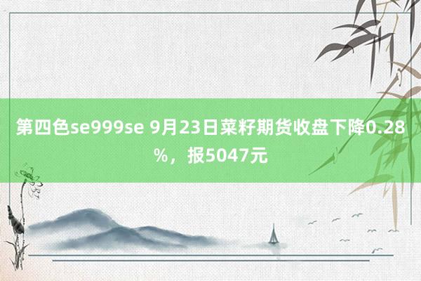 第四色se999se 9月23日菜籽期货收盘下降0.28%，报5047元