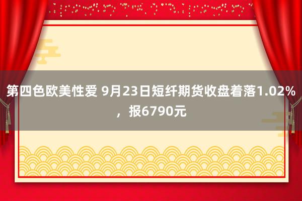 第四色欧美性爱 9月23日短纤期货收盘着落1.02%，报6790元