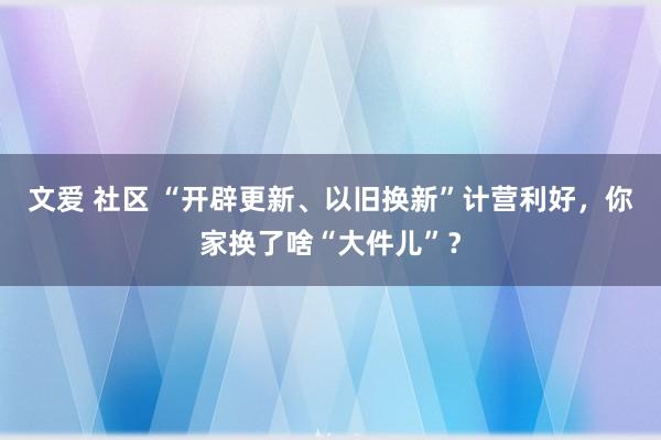 文爱 社区 “开辟更新、以旧换新”计营利好，你家换了啥“大件儿”？