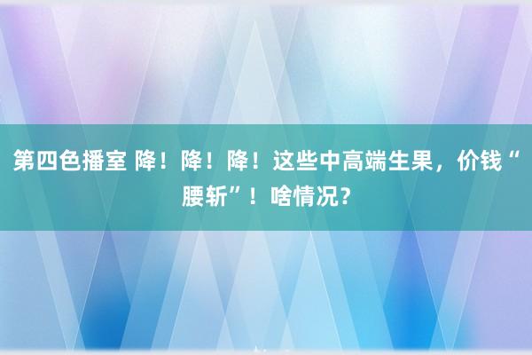 第四色播室 降！降！降！这些中高端生果，价钱“腰斩”！啥情况？