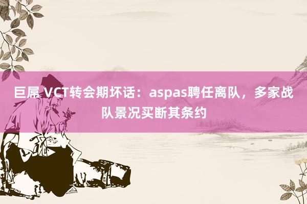 巨屌 VCT转会期坏话：aspas聘任离队，多家战队景况买断其条约