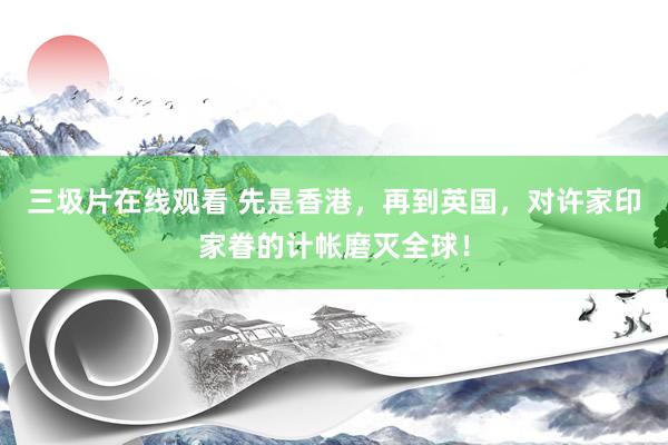 三圾片在线观看 先是香港，再到英国，对许家印家眷的计帐磨灭全球！