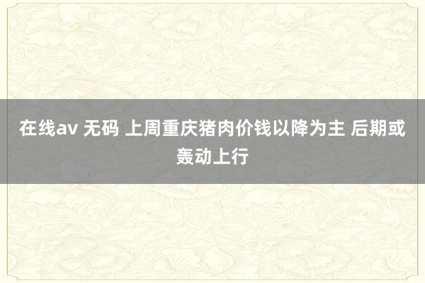 在线av 无码 上周重庆猪肉价钱以降为主 后期或轰动上行