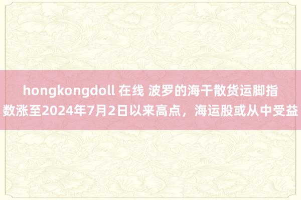 hongkongdoll 在线 波罗的海干散货运脚指数涨至2024年7月2日以来高点，海运股或从中受益