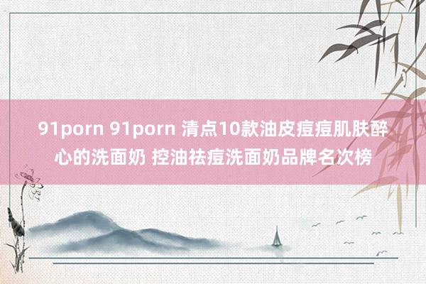 91porn 91porn 清点10款油皮痘痘肌肤醉心的洗面奶 控油祛痘洗面奶品牌名次榜