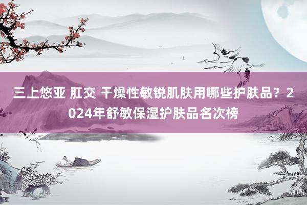 三上悠亚 肛交 干燥性敏锐肌肤用哪些护肤品？2024年舒敏保湿护肤品名次榜