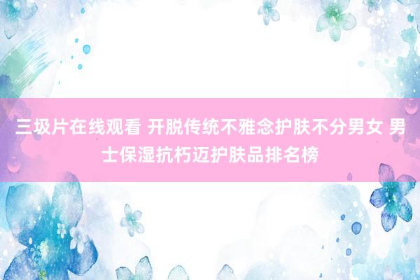 三圾片在线观看 开脱传统不雅念护肤不分男女 男士保湿抗朽迈护肤品排名榜