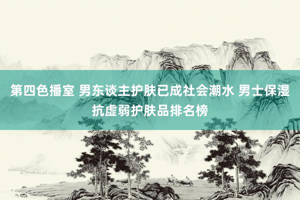 第四色播室 男东谈主护肤已成社会潮水 男士保湿抗虚弱护肤品排名榜