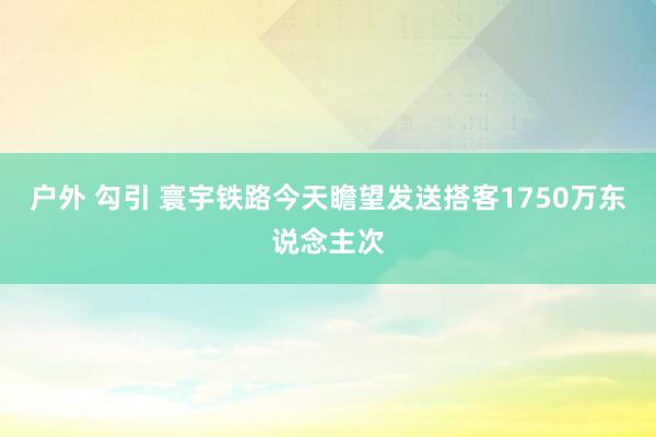 户外 勾引 寰宇铁路今天瞻望发送搭客1750万东说念主次