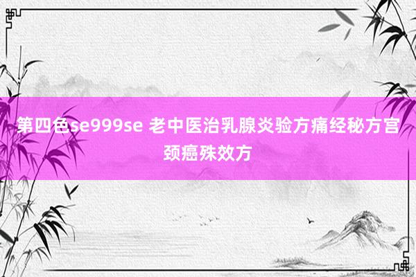 第四色se999se 老中医治乳腺炎验方痛经秘方宫颈癌殊效方