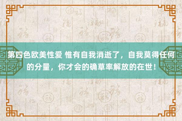 第四色欧美性爱 惟有自我消逝了，自我莫得任何的分量，你才会的确草率解放的在世！