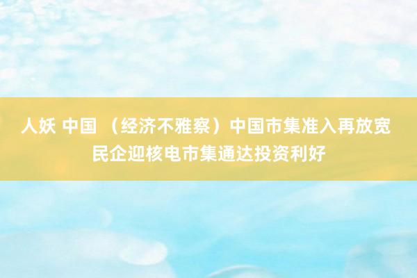 人妖 中国 （经济不雅察）中国市集准入再放宽 民企迎核电市集通达投资利好