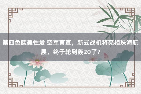 第四色欧美性爱 空军官宣，新式战机将亮相珠海航展，终于轮到轰20了？