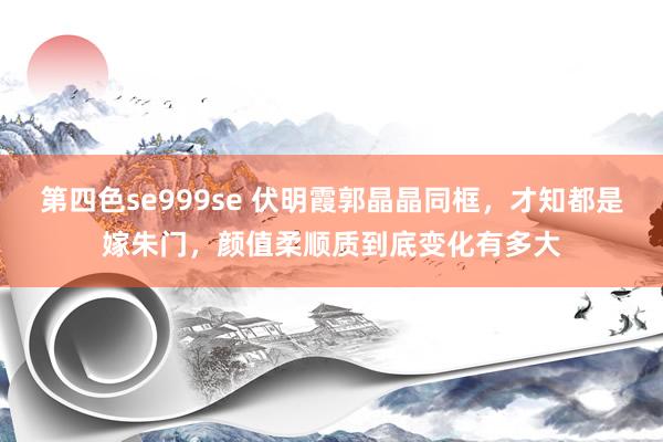 第四色se999se 伏明霞郭晶晶同框，才知都是嫁朱门，颜值柔顺质到底变化有多大