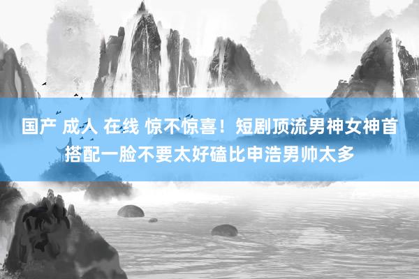 国产 成人 在线 惊不惊喜！短剧顶流男神女神首搭配一脸不要太好磕比申浩男帅太多