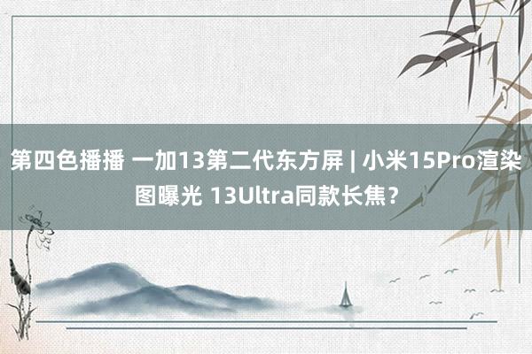 第四色播播 一加13第二代东方屏 | 小米15Pro渲染图曝光 13Ultra同款长焦？