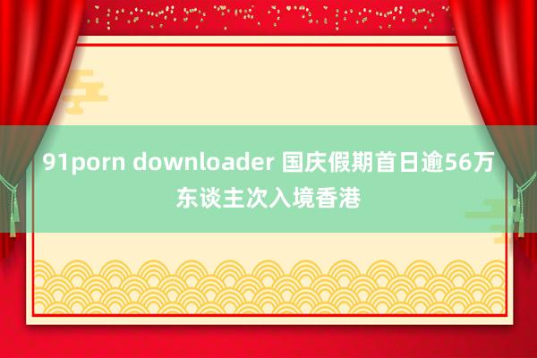 91porn downloader 国庆假期首日逾56万东谈主次入境香港