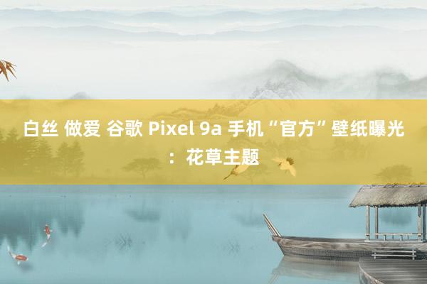 白丝 做爱 谷歌 Pixel 9a 手机“官方”壁纸曝光：花草主题