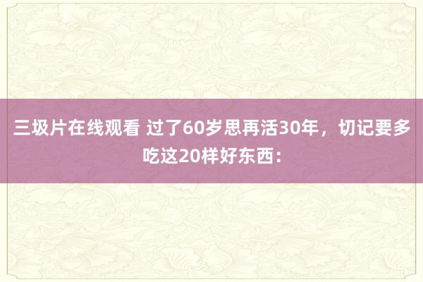 三圾片在线观看 过了60岁思再活30年，切记要多吃这20样好东西：