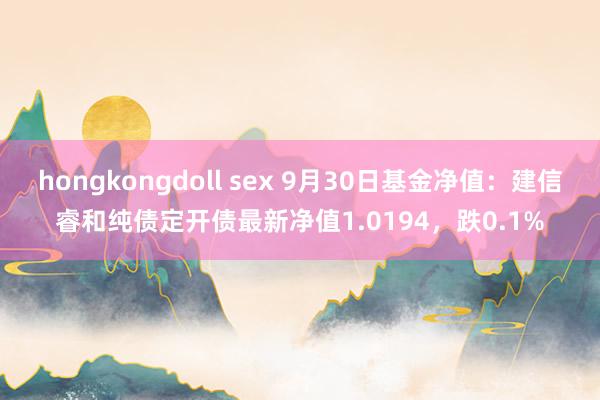 hongkongdoll sex 9月30日基金净值：建信睿和纯债定开债最新净值1.0194，跌0.1%