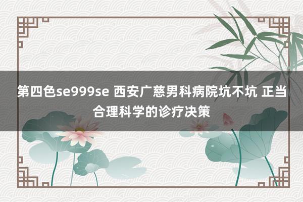 第四色se999se 西安广慈男科病院坑不坑 正当合理科学的诊疗决策