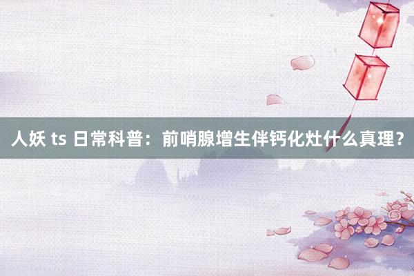 人妖 ts 日常科普：前哨腺增生伴钙化灶什么真理？