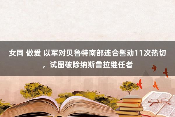 女同 做爱 以军对贝鲁特南部连合髻动11次热切，试图破除纳斯鲁拉继任者